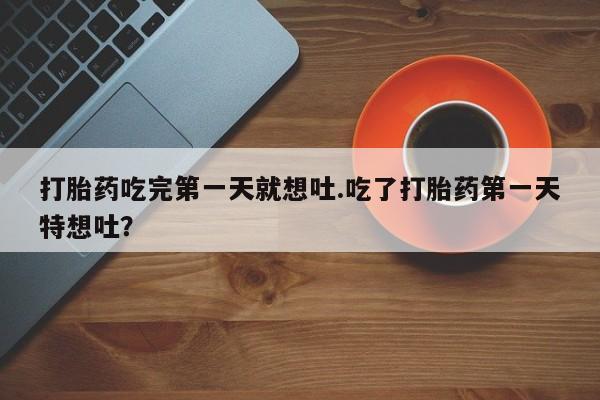 打胎药在线购买方式打胎药吃完第一天就想吐.吃了打胎药第一天特想吐？
