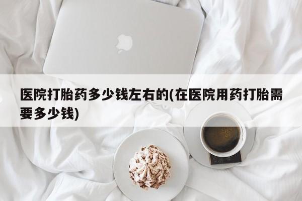 打胎药在线购买方式医院打胎药多少钱左右的(在医院用药打胎需要多少钱)