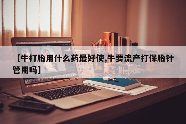 打胎药在线购买方式【牛打胎用什么药最好使,牛要流产打保胎针管用吗】