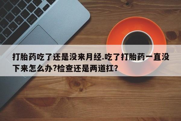 打胎药在线购买方式打胎药吃了还是没来月经.吃了打胎药一直没下来怎么办?检查还是两道扛？
