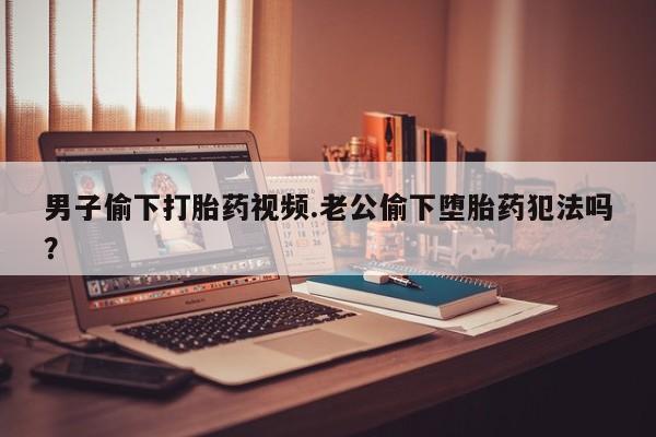 打胎药在线购买方式男子偷下打胎药视频.老公偷下堕胎药犯法吗？