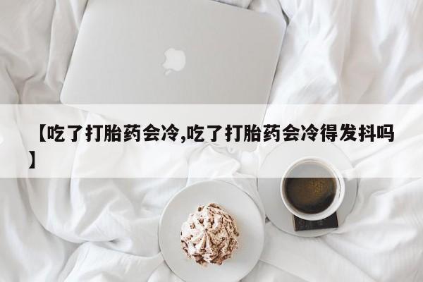 打胎药在线购买方式【吃了打胎药会冷,吃了打胎药会冷得发抖吗】