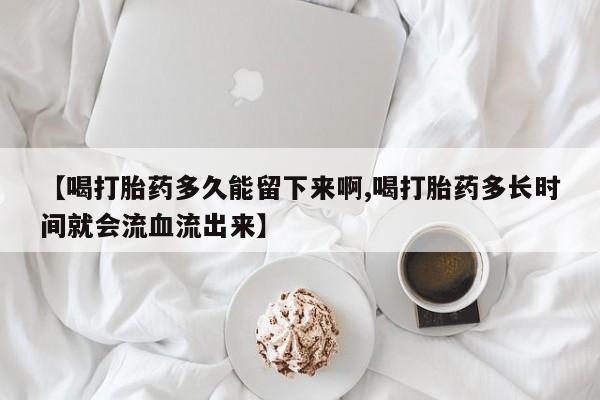 打胎药在线购买方式【喝打胎药多久能留下来啊,喝打胎药多长时间就会流血流出来】