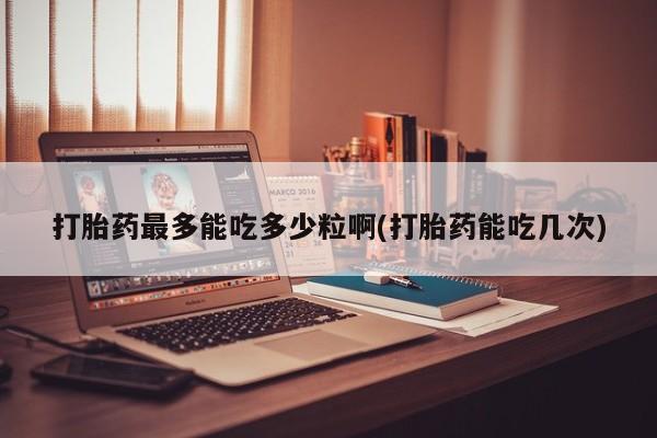 打胎药在线购买方式打胎药最多能吃多少粒啊(打胎药能吃几次)