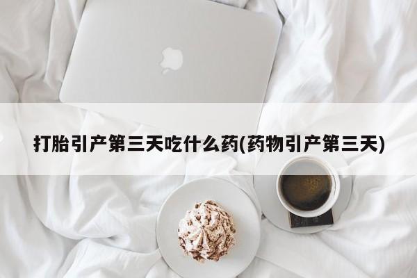 打胎药在线购买方式打胎引产第三天吃什么药(药物引产第三天)