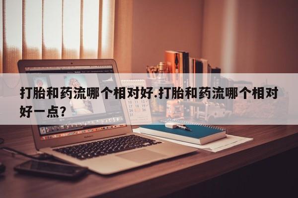 打胎药在线购买方式打胎和药流哪个相对好.打胎和药流哪个相对好一点？