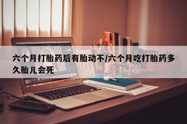 打胎药在线购买方式六个月打胎药后有胎动不/六个月吃打胎药多久胎儿会死