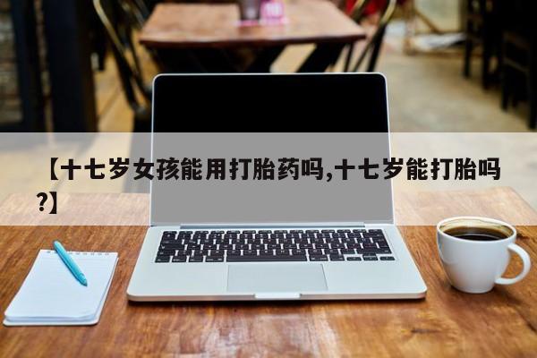 打胎药在线购买方式【十七岁女孩能用打胎药吗,十七岁能打胎吗?】