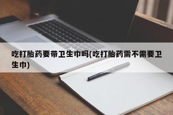 打胎药在线购买方式吃打胎药要带卫生巾吗(吃打胎药需不需要卫生巾)