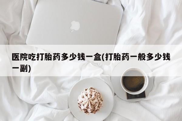 打胎药在线购买方式医院吃打胎药多少钱一盒(打胎药一般多少钱一副)