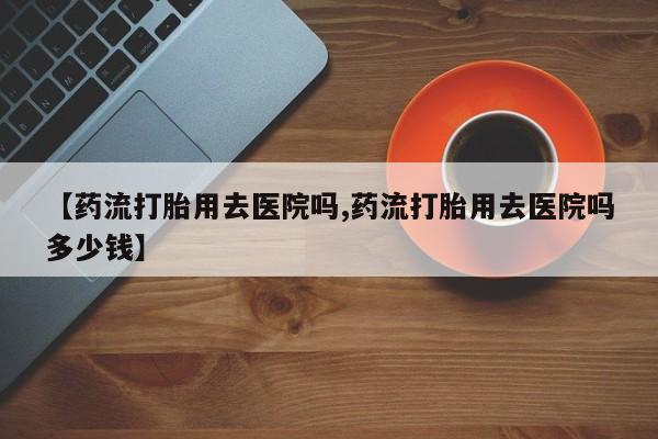 打胎药在线购买方式【药流打胎用去医院吗,药流打胎用去医院吗多少钱】