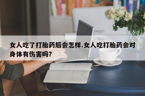 打胎药在线购买方式女人吃了打胎药后会怎样.女人吃打胎药会对身体有伤害吗？
