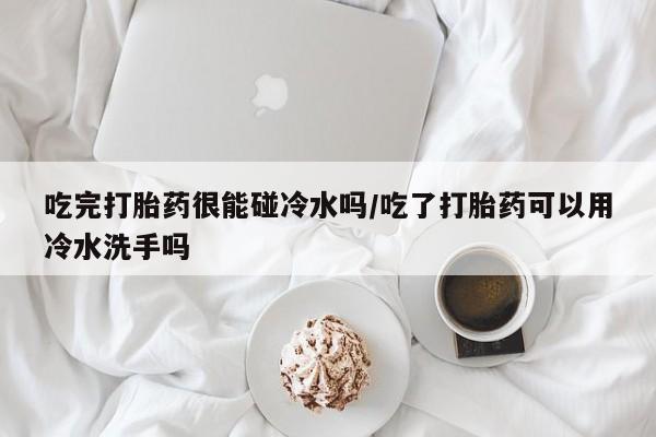 打胎药在线购买方式吃完打胎药很能碰冷水吗/吃了打胎药可以用冷水洗手吗
