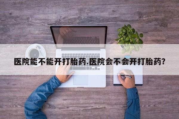 打胎药在线购买方式医院能不能开打胎药.医院会不会开打胎药？