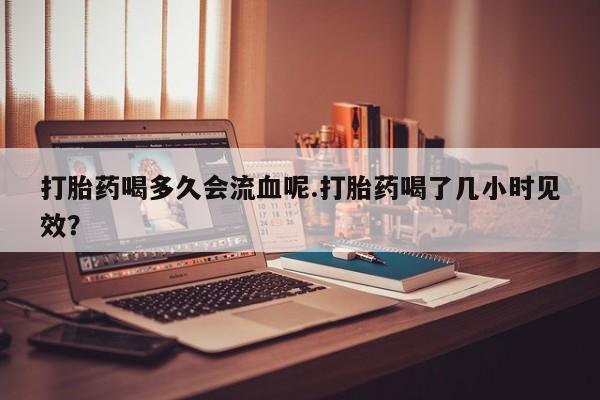 打胎药在线购买方式打胎药喝多久会流血呢.打胎药喝了几小时见效？