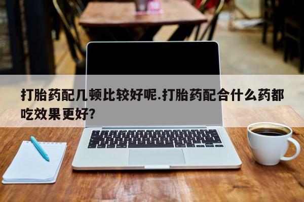打胎药在线购买方式打胎药配几顿比较好呢.打胎药配合什么药都吃效果更好？
