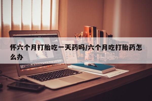 打胎药在线购买方式怀六个月打胎吃一天药吗/六个月吃打胎药怎么办
