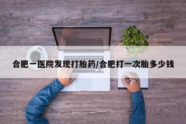 打胎药在线购买方式合肥一医院发现打胎药/合肥打一次胎多少钱