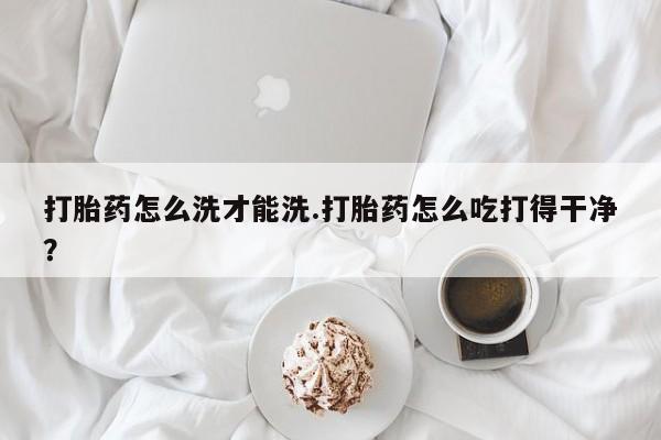 打胎药在线购买方式打胎药怎么洗才能洗.打胎药怎么吃打得干净？