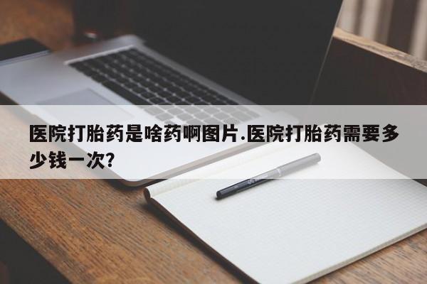 打胎药在线购买方式医院打胎药是啥药啊图片.医院打胎药需要多少钱一次？