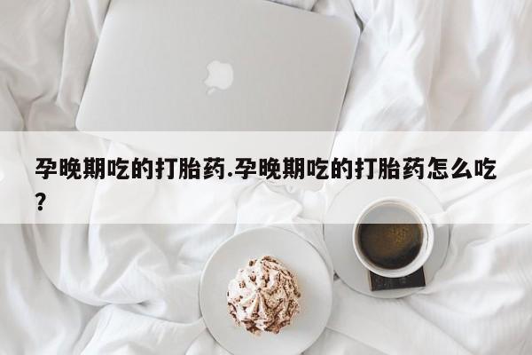 打胎药在线购买方式孕晚期吃的打胎药.孕晚期吃的打胎药怎么吃？
