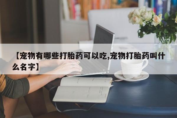 打胎药在线购买方式【宠物有哪些打胎药可以吃,宠物打胎药叫什么名字】