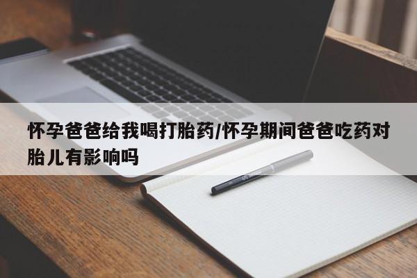 打胎药在线购买方式怀孕爸爸给我喝打胎药/怀孕期间爸爸吃药对胎儿有影响吗