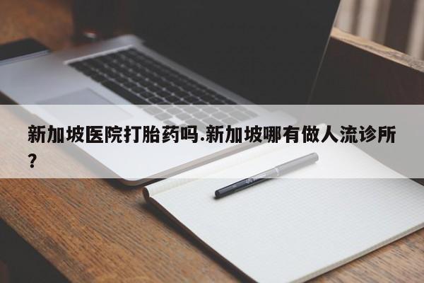 打胎药在线购买方式新加坡医院打胎药吗.新加坡哪有做人流诊所?